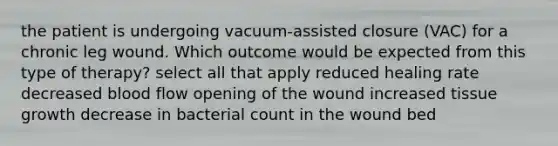 the patient is undergoing vacuum-assisted closure (VAC) for a chronic leg wound. Which outcome would be expected from this type of therapy? select all that apply reduced healing rate decreased blood flow opening of the wound increased tissue growth decrease in bacterial count in the wound bed