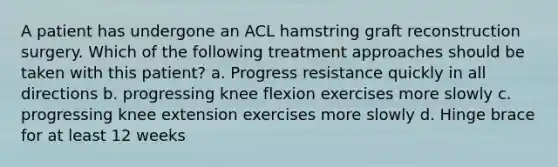 A patient has undergone an ACL hamstring graft reconstruction surgery. Which of the following treatment approaches should be taken with this patient? a. Progress resistance quickly in all directions b. progressing knee flexion exercises more slowly c. progressing knee extension exercises more slowly d. Hinge brace for at least 12 weeks