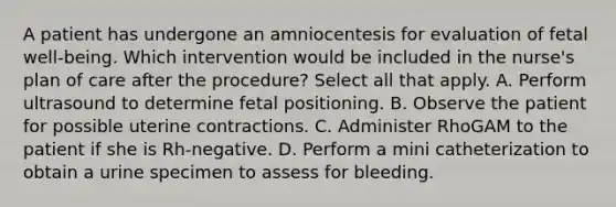 A patient has undergone an amniocentesis for evaluation of fetal well-being. Which intervention would be included in the nurse's plan of care after the procedure? Select all that apply. A. Perform ultrasound to determine fetal positioning. B. Observe the patient for possible uterine contractions. C. Administer RhoGAM to the patient if she is Rh-negative. D. Perform a mini catheterization to obtain a urine specimen to assess for bleeding.