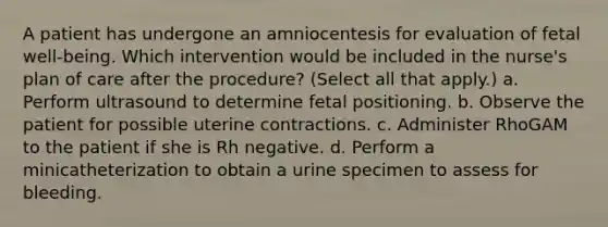 A patient has undergone an amniocentesis for evaluation of fetal well-being. Which intervention would be included in the nurse's plan of care after the procedure? (Select all that apply.) a. Perform ultrasound to determine fetal positioning. b. Observe the patient for possible uterine contractions. c. Administer RhoGAM to the patient if she is Rh negative. d. Perform a minicatheterization to obtain a urine specimen to assess for bleeding.