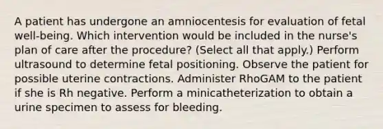 A patient has undergone an amniocentesis for evaluation of fetal well-being. Which intervention would be included in the nurse's plan of care after the procedure? (Select all that apply.) Perform ultrasound to determine fetal positioning. Observe the patient for possible uterine contractions. Administer RhoGAM to the patient if she is Rh negative. Perform a minicatheterization to obtain a urine specimen to assess for bleeding.