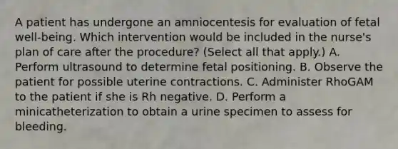 A patient has undergone an amniocentesis for evaluation of fetal well-being. Which intervention would be included in the nurse's plan of care after the procedure? (Select all that apply.) A. Perform ultrasound to determine fetal positioning. B. Observe the patient for possible uterine contractions. C. Administer RhoGAM to the patient if she is Rh negative. D. Perform a minicatheterization to obtain a urine specimen to assess for bleeding.