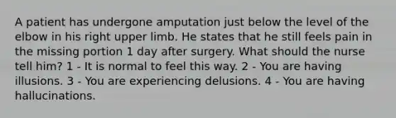 A patient has undergone amputation just below the level of the elbow in his right upper limb. He states that he still feels pain in the missing portion 1 day after surgery. What should the nurse tell him? 1 - It is normal to feel this way. 2 - You are having illusions. 3 - You are experiencing delusions. 4 - You are having hallucinations.