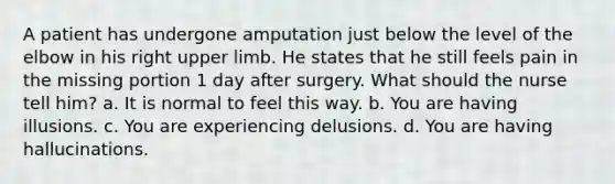 A patient has undergone amputation just below the level of the elbow in his right upper limb. He states that he still feels pain in the missing portion 1 day after surgery. What should the nurse tell him? a. It is normal to feel this way. b. You are having illusions. c. You are experiencing delusions. d. You are having hallucinations.