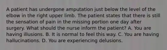 A patient has undergone amputation just below the level of the elbow in the right upper limb. The patient states that there is still the sensation of pain in the missing portion one day after surgery. What should the nurse inform the patient? A. You are having illusions. B. It is normal to feel this way. C. You are having hallucinations. D. You are experiencing delusions.