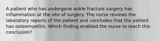 A patient who has undergone ankle fracture surgery has inflammation at the site of surgery. The nurse reviews the laboratory reports of the patient and concludes that the patient has osteomyelitis. Which finding enabled the nurse to reach this conclusion?