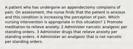 A patient who has undergone an appendectomy complains of pain. On assessment, the nurse finds that the patient is anxious and this condition is increasing the perception of pain. Which nursing intervention is appropriate in this situation? 1 Promote meditation to relieve anxiety. 2 Administer narcotic analgesic per standing orders. 3 Administer drugs that relieve anxiety per standing orders. 4 Administer an analgesic that is not narcotic per standing orders.