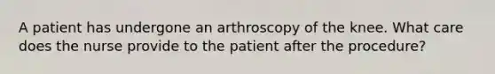 A patient has undergone an arthroscopy of the knee. What care does the nurse provide to the patient after the procedure?