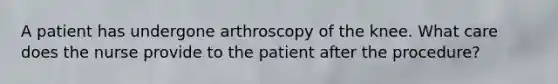 A patient has undergone arthroscopy of the knee. What care does the nurse provide to the patient after the procedure?