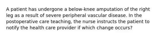 A patient has undergone a below-knee amputation of the right leg as a result of severe peripheral vascular disease. In the postoperative care teaching, the nurse instructs the patient to notify the health care provider if which change occurs?