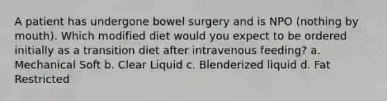 A patient has undergone bowel surgery and is NPO (nothing by mouth). Which modified diet would you expect to be ordered initially as a transition diet after intravenous feeding? a. Mechanical Soft b. Clear Liquid c. Blenderized liquid d. Fat Restricted