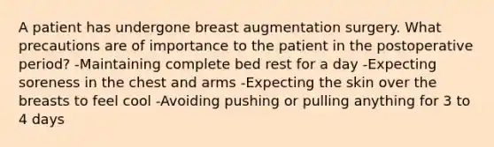 A patient has undergone breast augmentation surgery. What precautions are of importance to the patient in the postoperative period? -Maintaining complete bed rest for a day -Expecting soreness in the chest and arms -Expecting the skin over the breasts to feel cool -Avoiding pushing or pulling anything for 3 to 4 days