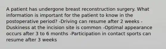 A patient has undergone breast reconstruction surgery. What information is important for the patient to know in the postoperative period? -Driving can resume after 2 weeks -Duskiness at the incision site is common -Optimal appearance occurs after 3 to 6 months -Participation in contact sports can resume after 3 weeks