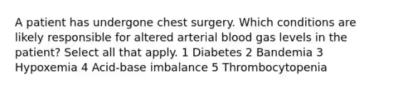 A patient has undergone chest surgery. Which conditions are likely responsible for altered arterial blood gas levels in the patient? Select all that apply. 1 Diabetes 2 Bandemia 3 Hypoxemia 4 Acid-base imbalance 5 Thrombocytopenia