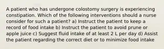 A patient who has undergone colostomy surgery is experiencing constipation. Which of the following interventions should a nurse consider for such a patient? a) Instruct the patient to keep a record of food intake b) Instruct the patient to avoid prune or apple juice c) Suggest fluid intake of at least 2 L per day d) Assist the patient regarding the correct diet or to minimize food intake