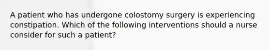 A patient who has undergone colostomy surgery is experiencing constipation. Which of the following interventions should a nurse consider for such a patient?