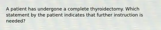 A patient has undergone a complete thyroidectomy. Which statement by the patient indicates that further instruction is needed?