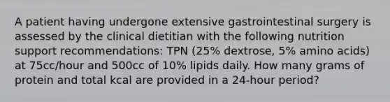 A patient having undergone extensive gastrointestinal surgery is assessed by the clinical dietitian with the following nutrition support recommendations: TPN (25% dextrose, 5% amino acids) at 75cc/hour and 500cc of 10% lipids daily. How many grams of protein and total kcal are provided in a 24-hour period?