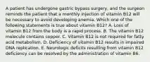 A patient has undergone gastric bypass surgery, and the surgeon reminds the patient that a monthly injection of vitamin B12 will be necessary to avoid developing anemia. Which one of the following statements is true about vitamin B12? A. Loss of vitamin B12 from the body is a rapid process. B. The vitamin B12 molecule contains copper. C. Vitamin B12 is not required for fatty acid metabolism. D. Deficiency of vitamin B12 results in impaired DNA replication. E. Neurologic deficits resulting from vitamin B12 deficiency can be resolved by the administration of vitamin B6.