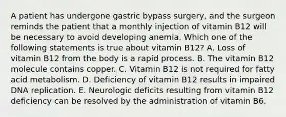 A patient has undergone gastric bypass surgery, and the surgeon reminds the patient that a monthly injection of vitamin B12 will be necessary to avoid developing anemia. Which one of the following statements is true about vitamin B12? A. Loss of vitamin B12 from the body is a rapid process. B. The vitamin B12 molecule contains copper. C. Vitamin B12 is not required for fatty acid metabolism. D. Deficiency of vitamin B12 results in impaired <a href='https://www.questionai.com/knowledge/kofV2VQU2J-dna-replication' class='anchor-knowledge'>dna replication</a>. E. Neurologic deficits resulting from vitamin B12 deficiency can be resolved by the administration of vitamin B6.