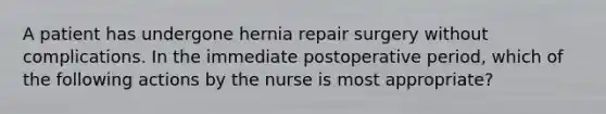 A patient has undergone hernia repair surgery without complications. In the immediate postoperative period, which of the following actions by the nurse is most appropriate?