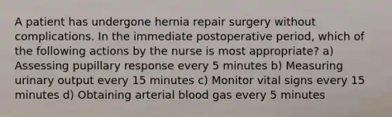 A patient has undergone hernia repair surgery without complications. In the immediate postoperative period, which of the following actions by the nurse is most appropriate? a) Assessing pupillary response every 5 minutes b) Measuring urinary output every 15 minutes c) Monitor vital signs every 15 minutes d) Obtaining arterial blood gas every 5 minutes