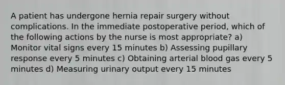 A patient has undergone hernia repair surgery without complications. In the immediate postoperative period, which of the following actions by the nurse is most appropriate? a) Monitor vital signs every 15 minutes b) Assessing pupillary response every 5 minutes c) Obtaining arterial blood gas every 5 minutes d) Measuring urinary output every 15 minutes