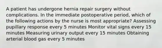 A patient has undergone hernia repair surgery without complications. In the immediate postoperative period, which of the following actions by the nurse is most appropriate? Assessing pupillary response every 5 minutes Monitor vital signs every 15 minutes Measuring urinary output every 15 minutes Obtaining arterial blood gas every 5 minutes