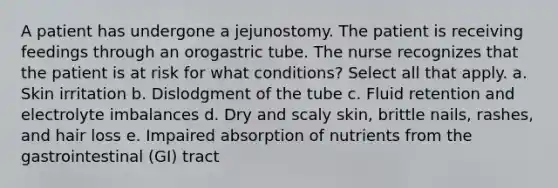 A patient has undergone a jejunostomy. The patient is receiving feedings through an orogastric tube. The nurse recognizes that the patient is at risk for what conditions? Select all that apply. a. Skin irritation b. Dislodgment of the tube c. Fluid retention and electrolyte imbalances d. Dry and scaly skin, brittle nails, rashes, and hair loss e. Impaired absorption of nutrients from the gastrointestinal (GI) tract