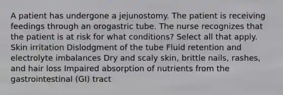 A patient has undergone a jejunostomy. The patient is receiving feedings through an orogastric tube. The nurse recognizes that the patient is at risk for what conditions? Select all that apply. Skin irritation Dislodgment of the tube Fluid retention and electrolyte imbalances Dry and scaly skin, brittle nails, rashes, and hair loss Impaired absorption of nutrients from the gastrointestinal (GI) tract