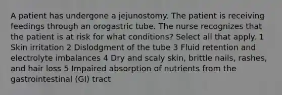 A patient has undergone a jejunostomy. The patient is receiving feedings through an orogastric tube. The nurse recognizes that the patient is at risk for what conditions? Select all that apply. 1 Skin irritation 2 Dislodgment of the tube 3 Fluid retention and electrolyte imbalances 4 Dry and scaly skin, brittle nails, rashes, and hair loss 5 Impaired absorption of nutrients from the gastrointestinal (GI) tract