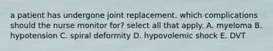 a patient has undergone joint replacement. which complications should the nurse monitor for? select all that apply. A. myeloma B. hypotension C. spiral deformity D. hypovolemic shock E. DVT