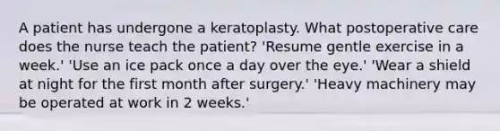 A patient has undergone a keratoplasty. What postoperative care does the nurse teach the patient? 'Resume gentle exercise in a week.' 'Use an ice pack once a day over the eye.' 'Wear a shield at night for the first month after surgery.' 'Heavy machinery may be operated at work in 2 weeks.'