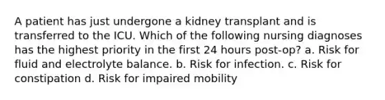 A patient has just undergone a kidney transplant and is transferred to the ICU. Which of the following nursing diagnoses has the highest priority in the first 24 hours post-op? a. Risk for fluid and electrolyte balance. b. Risk for infection. c. Risk for constipation d. Risk for impaired mobility