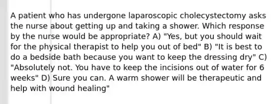 A patient who has undergone laparoscopic cholecystectomy asks the nurse about getting up and taking a shower. Which response by the nurse would be appropriate? A) "Yes, but you should wait for the physical therapist to help you out of bed" B) "It is best to do a bedside bath because you want to keep the dressing dry" C) "Absolutely not. You have to keep the incisions out of water for 6 weeks" D) Sure you can. A warm shower will be therapeutic and help with wound healing"