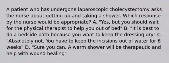 A patient who has undergone laparoscopic cholecystectomy asks the nurse about getting up and taking a shower. Which response by the nurse would be appropriate? A. "Yes, but you should wait for the physical therapist to help you out of bed" B. "It is best to do a bedside bath because you want to keep the dressing dry" C. "Absolutely not. You have to keep the incisions out of water for 6 weeks" D. "Sure you can. A warm shower will be therapeutic and help with wound healing"