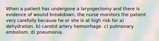 When a patient has undergone a laryngectomy and there is evidence of wound breakdown, the nurse monitors the patient very carefully because he or she is at high risk for a) dehydration. b) carotid artery hemorrhage. c) pulmonary embolism. d) pneumonia.