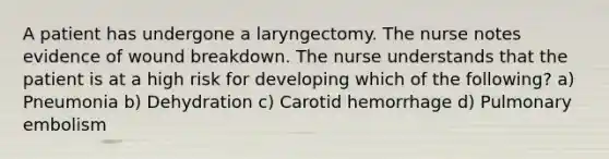 A patient has undergone a laryngectomy. The nurse notes evidence of wound breakdown. The nurse understands that the patient is at a high risk for developing which of the following? a) Pneumonia b) Dehydration c) Carotid hemorrhage d) Pulmonary embolism