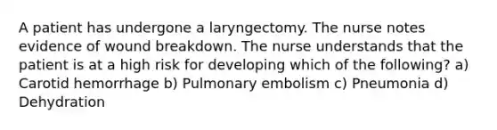 A patient has undergone a laryngectomy. The nurse notes evidence of wound breakdown. The nurse understands that the patient is at a high risk for developing which of the following? a) Carotid hemorrhage b) Pulmonary embolism c) Pneumonia d) Dehydration