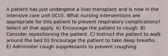 A patient has just undergone a liver transplant and is now in the intensive care unit (ICU). What nursing interventions are appropriate for this patient to prevent respiratory complications? Select all that apply. A) Encourage the patient to cough. B) Consider repositioning the patient. C) Instruct the patient to walk around the bed D) Encourage the patient to take deep breaths. E) Administer cough suppressants to prevent coughing.