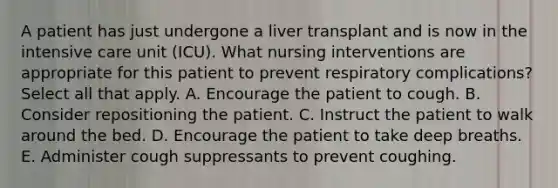 A patient has just undergone a liver transplant and is now in the intensive care unit (ICU). What nursing interventions are appropriate for this patient to prevent respiratory complications? Select all that apply. A. Encourage the patient to cough. B. Consider repositioning the patient. C. Instruct the patient to walk around the bed. D. Encourage the patient to take deep breaths. E. Administer cough suppressants to prevent coughing.