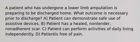 A patient who has undergone a lower limb amputation is preparing to be discharged home. What outcome is necessary prior to discharge? A) Patient can demonstrate safe use of assistive devices. B) Patient has a healed, nontender, nonadherent scar. C) Patient can perform activities of daily living independently. D) Patientis free of pain.