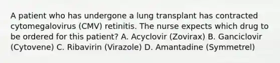 A patient who has undergone a lung transplant has contracted cytomegalovirus (CMV) retinitis. The nurse expects which drug to be ordered for this patient? A. Acyclovir (Zovirax) B. Ganciclovir (Cytovene) C. Ribavirin (Virazole) D. Amantadine (Symmetrel)