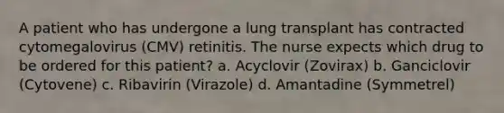 A patient who has undergone a lung transplant has contracted cytomegalovirus (CMV) retinitis. The nurse expects which drug to be ordered for this patient? a. Acyclovir (Zovirax) b. Ganciclovir (Cytovene) c. Ribavirin (Virazole) d. Amantadine (Symmetrel)