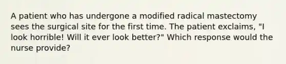 A patient who has undergone a modified radical mastectomy sees the surgical site for the first time. The patient exclaims, "I look horrible! Will it ever look better?" Which response would the nurse provide?