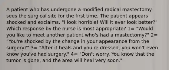 A patient who has undergone a modified radical mastectomy sees the surgical site for the first time. The patient appears shocked and exclaims, "I look horrible! Will it ever look better?" Which response by the nurse is most appropriate? 1= "Would you like to meet another patient who's had a mastectomy?" 2= "You're shocked by the change in your appearance from the surgery?" 3= "After it heals and you're dressed, you won't even know you've had surgery." 4= "Don't worry. You know that the tumor is gone, and the area will heal very soon."