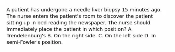 A patient has undergone a needle liver biopsy 15 minutes ago. The nurse enters the patient's room to discover the patient sitting up in bed reading the newspaper. The nurse should immediately place the patient in which position? A. Trendelenburg's B. On the right side. C. On the left side D. In semi-Fowler's position.