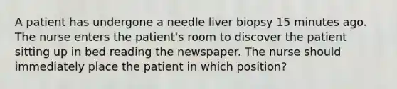 A patient has undergone a needle liver biopsy 15 minutes ago. The nurse enters the patient's room to discover the patient sitting up in bed reading the newspaper. The nurse should immediately place the patient in which position?