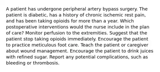 A patient has undergone peripheral artery bypass surgery. The patient is diabetic, has a history of chronic ischemic rest pain, and has been taking opioids for more than a year. Which postoperative interventions would the nurse include in the plan of care? Monitor perfusion to the extremities. Suggest that the patient stop taking opioids immediately. Encourage the patient to practice meticulous foot care. Teach the patient or caregiver about wound management. Encourage the patient to drink juices with refined sugar. Report any potential complications, such as bleeding or thrombosis.