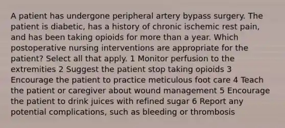 A patient has undergone peripheral artery bypass surgery. The patient is diabetic, has a history of chronic ischemic rest pain, and has been taking opioids for more than a year. Which postoperative nursing interventions are appropriate for the patient? Select all that apply. 1 Monitor perfusion to the extremities 2 Suggest the patient stop taking opioids 3 Encourage the patient to practice meticulous foot care 4 Teach the patient or caregiver about wound management 5 Encourage the patient to drink juices with refined sugar 6 Report any potential complications, such as bleeding or thrombosis